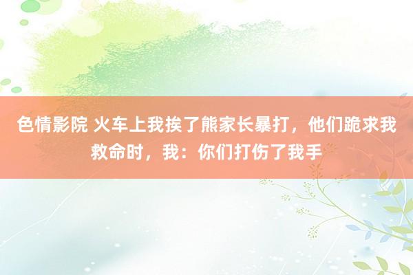 色情影院 火车上我挨了熊家长暴打，他们跪求我救命时，我：你们打伤了我手