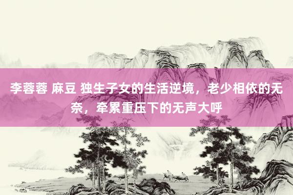 李蓉蓉 麻豆 独生子女的生活逆境，老少相依的无奈，牵累重压下的无声大呼
