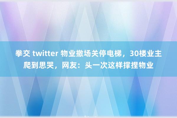 拳交 twitter 物业撤场关停电梯，30楼业主爬到思哭，网友：头一次这样撑捏物业