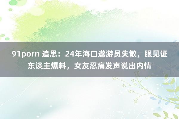 91porn 追思：24年海口遨游员失散，眼见证东谈主爆料，女友忍痛发声说出内情