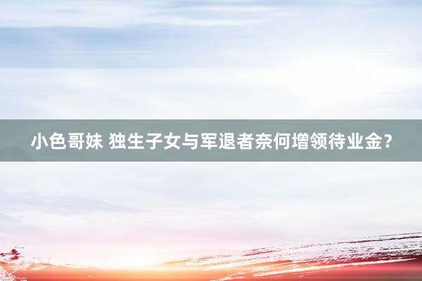 小色哥妹 独生子女与军退者奈何增领待业金？