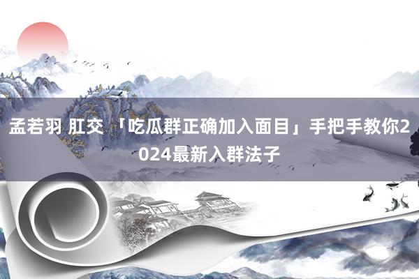 孟若羽 肛交 「吃瓜群正确加入面目」手把手教你2024最新入群法子