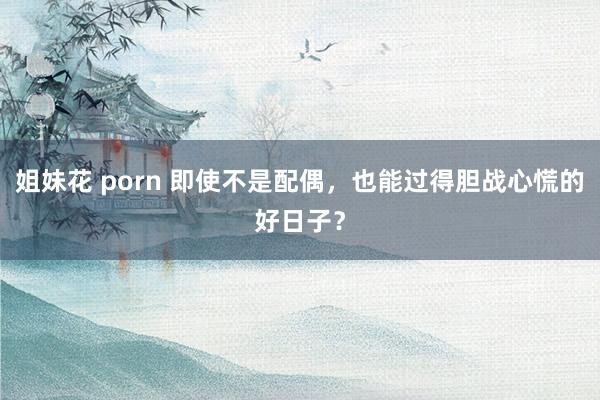 姐妹花 porn 即使不是配偶，也能过得胆战心慌的好日子？