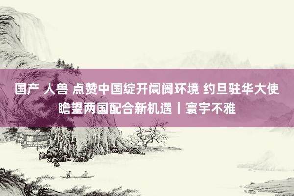 国产 人兽 点赞中国绽开阛阓环境 约旦驻华大使瞻望两国配合新机遇丨寰宇不雅