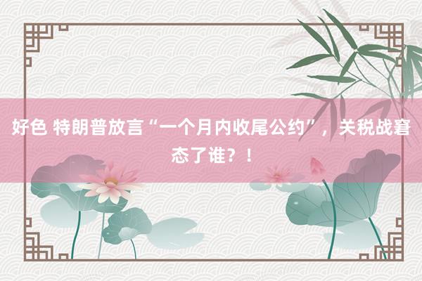 好色 特朗普放言“一个月内收尾公约”，关税战窘态了谁？！