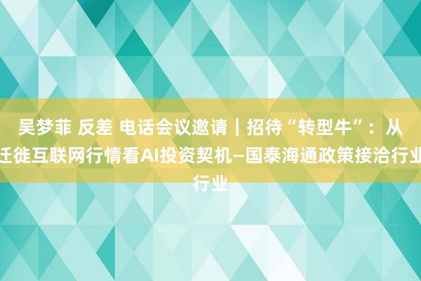 吴梦菲 反差 电话会议邀请｜招待“转型牛”：从迁徙互联网行情看AI投资契机—国泰海通政策接洽行业