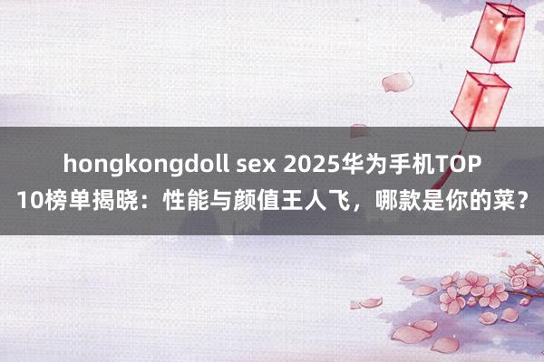 hongkongdoll sex 2025华为手机TOP10榜单揭晓：性能与颜值王人飞，哪款是你的菜？