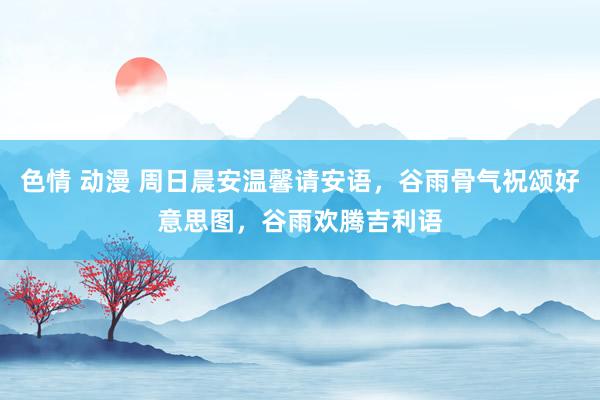 色情 动漫 周日晨安温馨请安语，谷雨骨气祝颂好意思图，谷雨欢腾吉利语