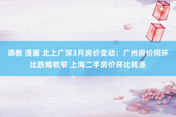 调教 漫画 北上广深3月房价变动：广州房价同环比跌幅收窄 上海二手房价环比转涨