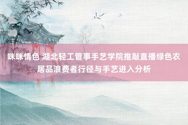 咪咪情色 湖北轻工管事手艺学院推敲直播绿色农居品浪费者行径与手艺进入分析