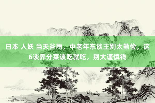 日本 人妖 当天谷雨，中老年东谈主别太勤俭，这6谈养分菜该吃就吃，别太谨慎钱
