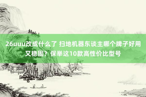 26uuu改成什么了 扫地机器东谈主哪个牌子好用又稳固？保举这10款高性价比型号