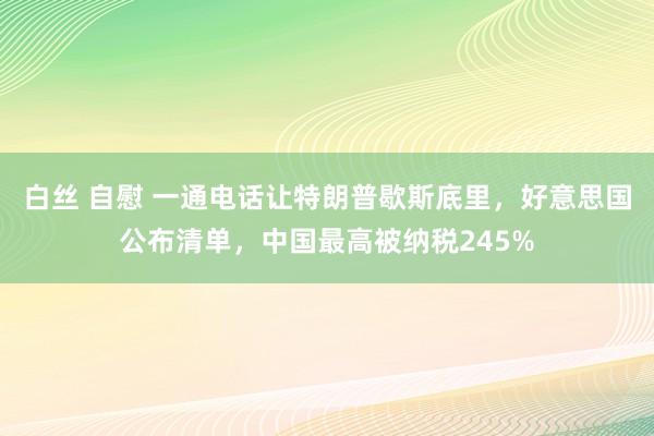 白丝 自慰 一通电话让特朗普歇斯底里，好意思国公布清单，中国最高被纳税245%