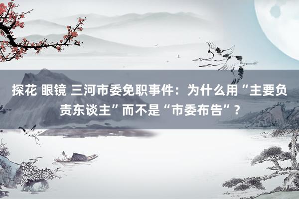 探花 眼镜 三河市委免职事件：为什么用“主要负责东谈主”而不是“市委布告”？