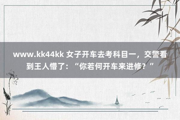 www.kk44kk 女子开车去考科目一，交警看到王人懵了：“你若何开车来进修？”
