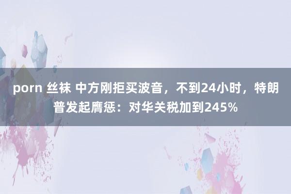 porn 丝袜 中方刚拒买波音，不到24小时，特朗普发起膺惩：对华关税加到245%