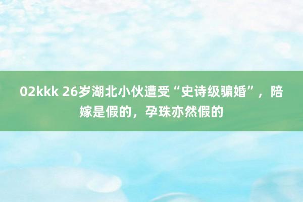 02kkk 26岁湖北小伙遭受“史诗级骗婚”，陪嫁是假的，孕珠亦然假的