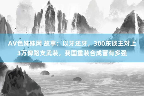AV色妹妹网 故事：以牙还牙，300东谈主对上3万俾路支武装，我国重装合成营有多强