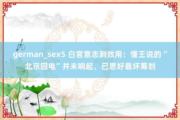 german_sex5 白宫意志到效用：懂王说的“北京回电”并未响起，已思好最坏筹划