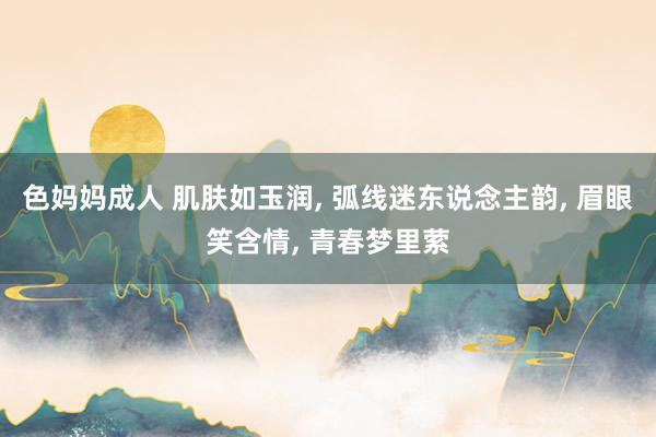 色妈妈成人 肌肤如玉润, 弧线迷东说念主韵, 眉眼笑含情, 青春梦里萦