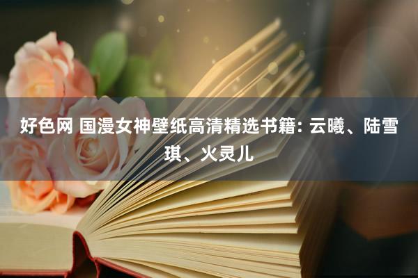 好色网 国漫女神壁纸高清精选书籍: 云曦、陆雪琪、火灵儿
