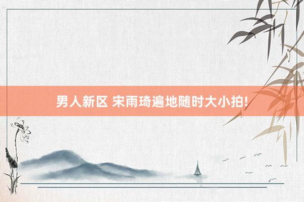 男人新区 宋雨琦遍地随时大小拍!