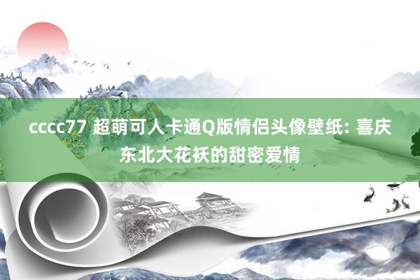 cccc77 超萌可人卡通Q版情侣头像壁纸: 喜庆东北大花袄的甜密爱情