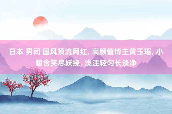 日本 男同 国风顶流网红, 高颜值博主黄玉瑶, 小颦含笑尽妖绕, 浅注轻匀长淡净