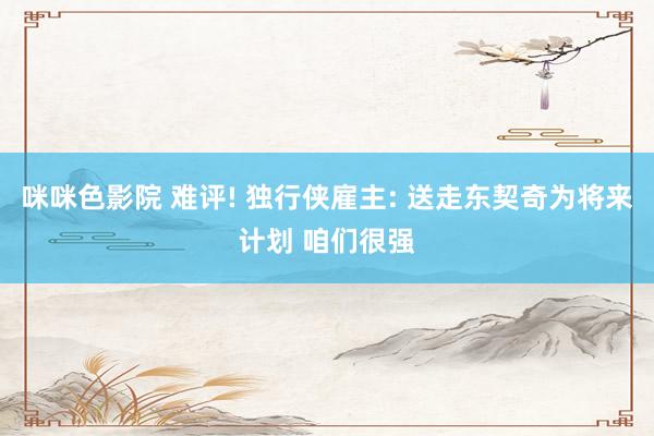 咪咪色影院 难评! 独行侠雇主: 送走东契奇为将来计划 咱们很强