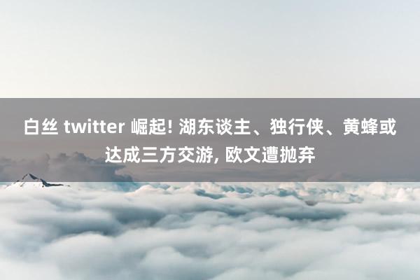 白丝 twitter 崛起! 湖东谈主、独行侠、黄蜂或达成三方交游, 欧文遭抛弃