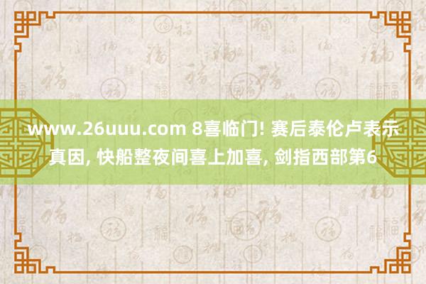 www.26uuu.com 8喜临门! 赛后泰伦卢表示真因, 快船整夜间喜上加喜, 剑指西部第6