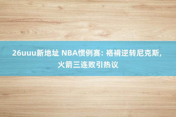 26uuu新地址 NBA惯例赛: 袼褙逆转尼克斯, 火箭三连败引热议
