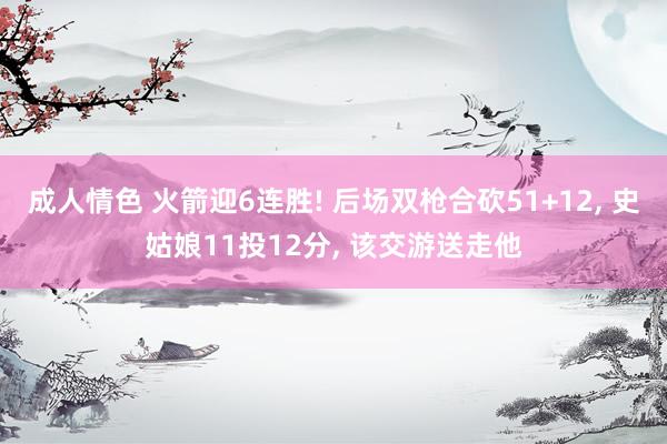 成人情色 火箭迎6连胜! 后场双枪合砍51+12, 史姑娘11投12分, 该交游送走他
