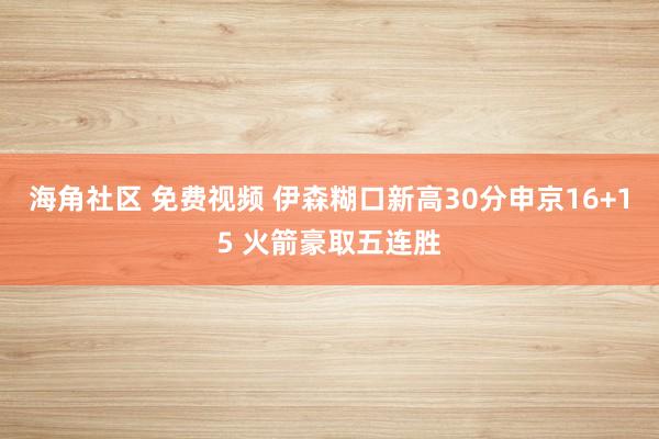 海角社区 免费视频 伊森糊口新高30分申京16+15 火箭豪取五连胜