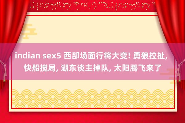 indian sex5 西部场面行将大变! 勇狼拉扯, 快船搅局, 湖东谈主掉队, 太阳腾飞来了
