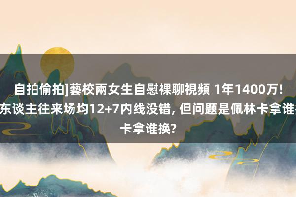 自拍偷拍]藝校兩女生自慰裸聊視頻 1年1400万! 湖东谈主往来场均12+7内线没错, 但问题是佩林卡拿谁换?