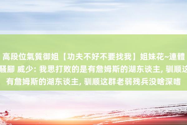 高段位氣質御姐【功夫不好不要找我】姐妹花~連體絲襪~大奶晃動~絲襪騷腳 威少: 我思打败的是有詹姆斯的湖东谈主, 驯顺这群老弱残兵没啥深嗜