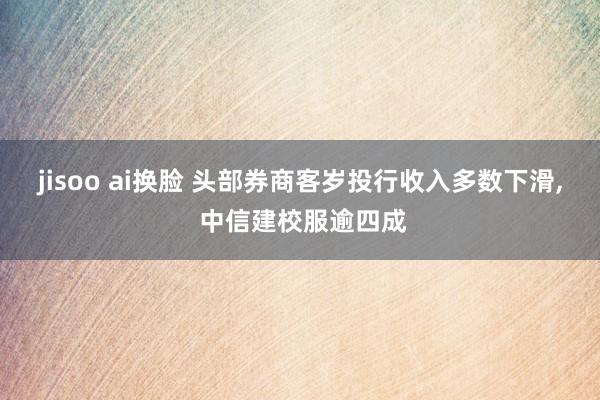 jisoo ai换脸 头部券商客岁投行收入多数下滑, 中信建校服逾四成