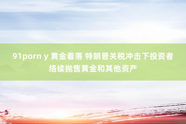 91porn y 黄金着落 特朗普关税冲击下投资者络续抛售黄金和其他资产