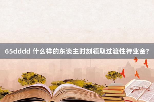 65dddd 什么样的东谈主时刻领取过渡性待业金?