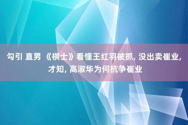勾引 直男 《棋士》看懂王红羽被抓, 没出卖崔业, 才知, 高淑华为何抗争崔业