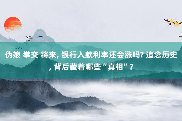 伪娘 拳交 将来, 银行入款利率还会涨吗? 追念历史, 背后藏着哪些“真相”?