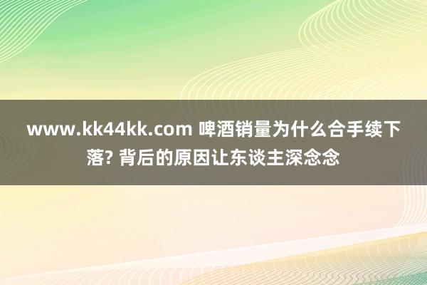www.kk44kk.com 啤酒销量为什么合手续下落? 背后的原因让东谈主深念念