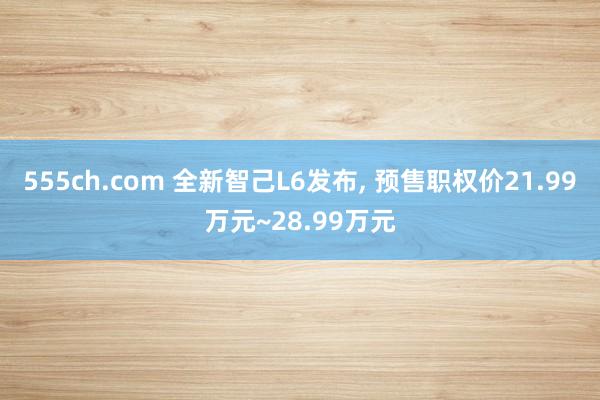 555ch.com 全新智己L6发布, 预售职权价21.99万元~28.99万元