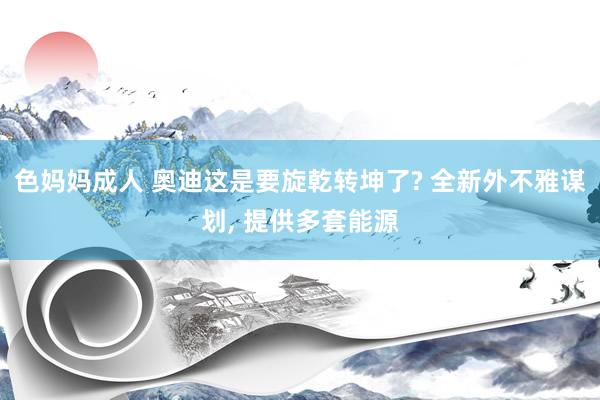 色妈妈成人 奥迪这是要旋乾转坤了? 全新外不雅谋划, 提供多套能源