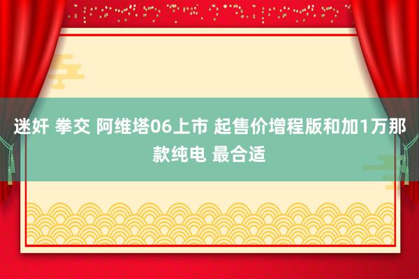 迷奸 拳交 阿维塔06上市 起售价增程版和加1万那款纯电 最合适