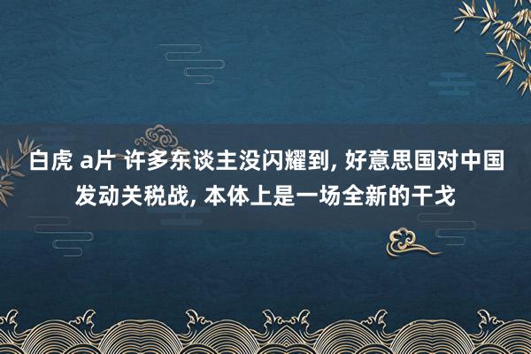 白虎 a片 许多东谈主没闪耀到, 好意思国对中国发动关税战, 本体上是一场全新的干戈