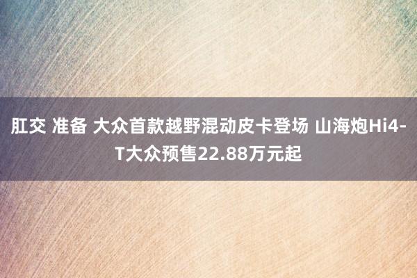肛交 准备 大众首款越野混动皮卡登场 山海炮Hi4-T大众预售22.88万元起