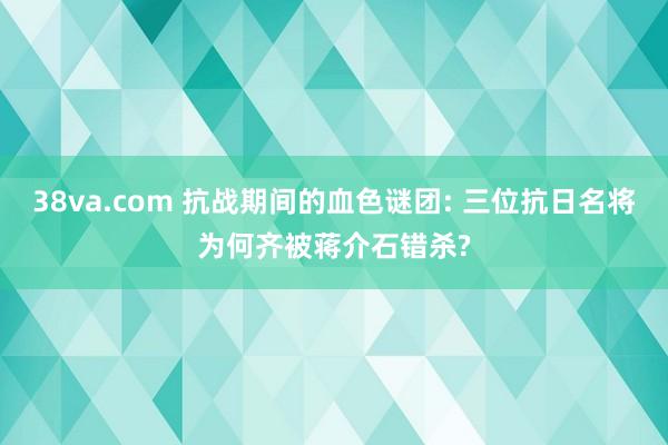 38va.com 抗战期间的血色谜团: 三位抗日名将为何齐被蒋介石错杀?