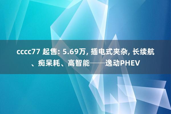 cccc77 起售: 5.69万, 插电式夹杂, 长续航、痴呆耗、高智能──逸动PHEV